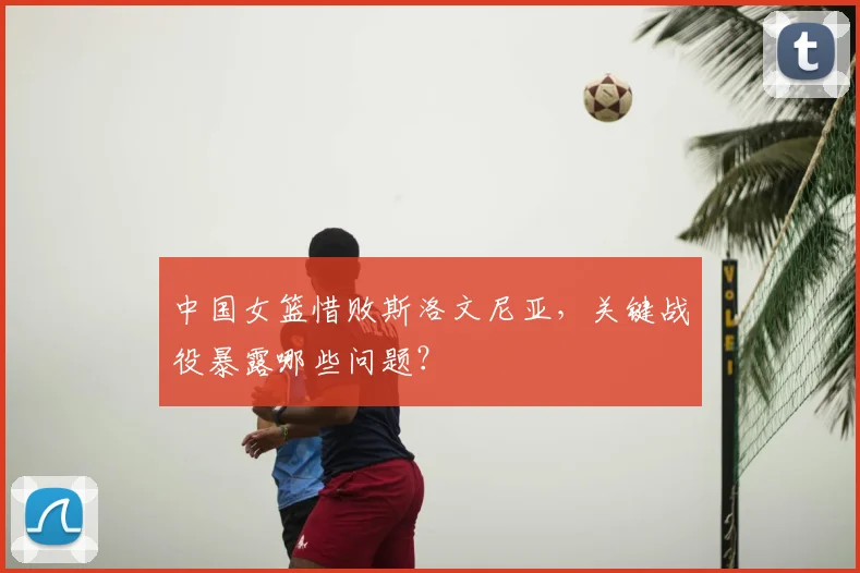 中国女篮惜败斯洛文尼亚，关键战役暴露哪些问题？