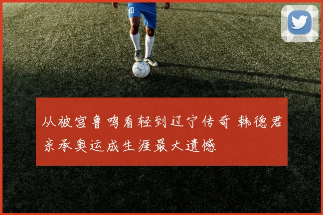 从被宫鲁鸣看轻到辽宁传奇 韩德君亲承奥运成生涯最大遗憾