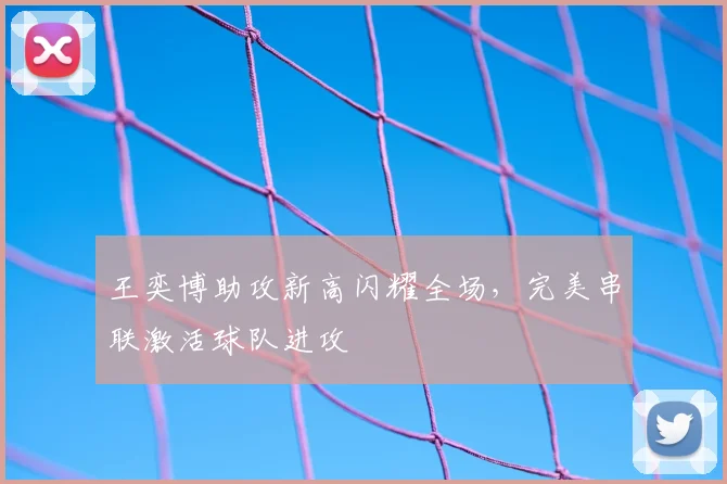 王奕博助攻新高闪耀全场，完美串联激活球队进攻