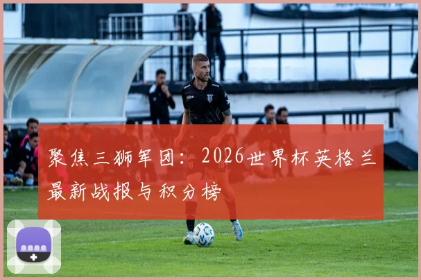 聚焦三狮军团：2026世界杯英格兰最新战报与积分榜