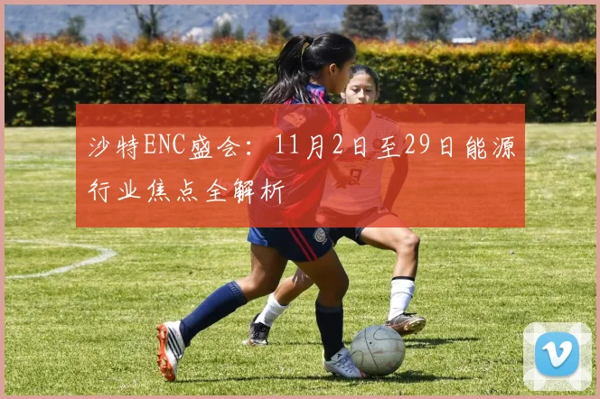 沙特ENC盛会：11月2日至29日能源行业焦点全解析