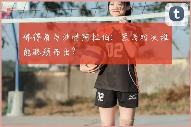 佛得角与沙特阿拉伯：黑马对决谁能脱颖而出？