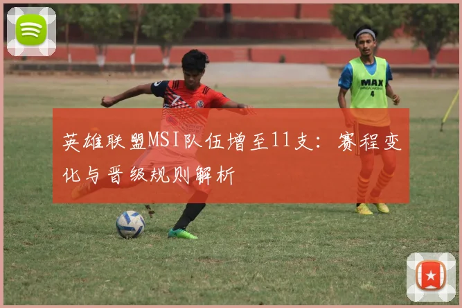 英雄联盟MSI队伍增至11支：赛程变化与晋级规则解析