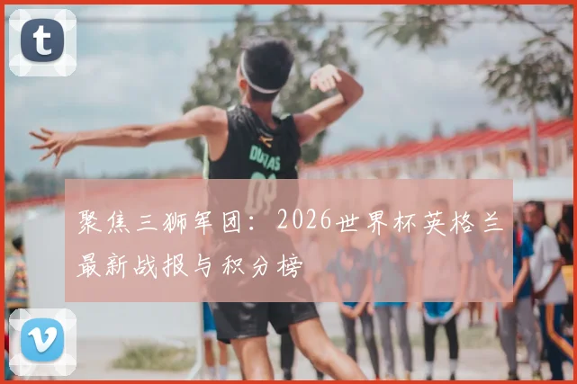 聚焦三狮军团：2026世界杯英格兰最新战报与积分榜
