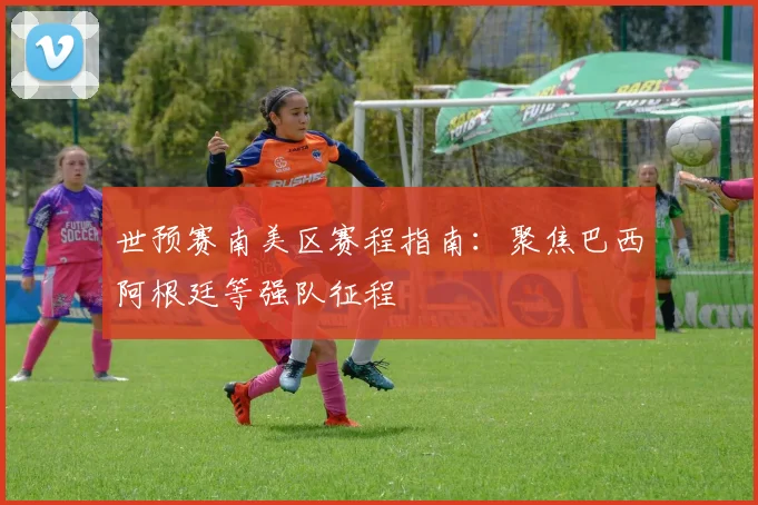 世预赛南美区赛程指南：聚焦巴西阿根廷等强队征程