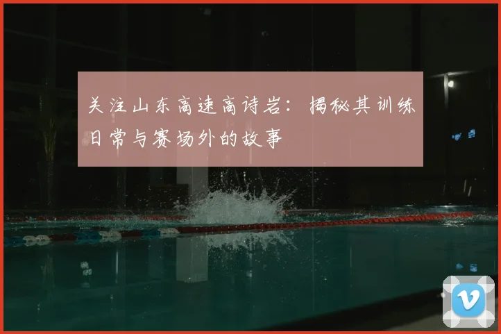 关注山东高速高诗岩：揭秘其训练日常与赛场外的故事