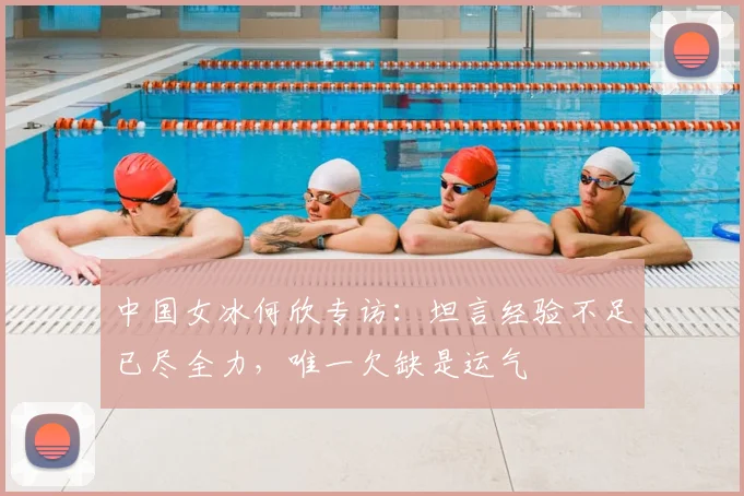 中国女冰何欣专访：坦言经验不足已尽全力，唯一欠缺是运气