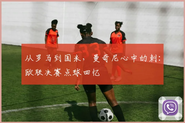 从罗马到国米，曼奇尼心中的刺：欧联决赛点球回忆