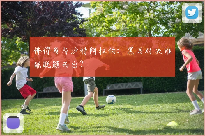 佛得角与沙特阿拉伯：黑马对决谁能脱颖而出？